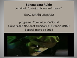 Sonata para Ruido
Actividad 10 trabajo colaborativo 2. punto 2
ISAAC MARÍN LIZARAZO
programa: Comunicación Social
Universidad Nacional Abierta y a Distancia UNAD
Bogotá, mayo de 2014
 