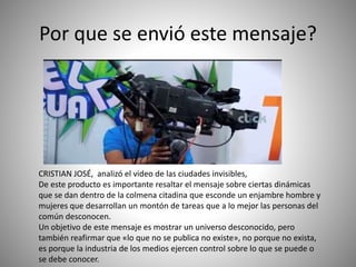 Por que se envió este mensaje?
CRISTIAN JOSÉ, analizó el video de las ciudades invisibles,
De este producto es importante resaltar el mensaje sobre ciertas dinámicas
que se dan dentro de la colmena citadina que esconde un enjambre hombre y
mujeres que desarrollan un montón de tareas que a lo mejor las personas del
común desconocen.
Un objetivo de este mensaje es mostrar un universo desconocido, pero
también reafirmar que «lo que no se publica no existe», no porque no exista,
es porque la industria de los medios ejercen control sobre lo que se puede o
se debe conocer.
 