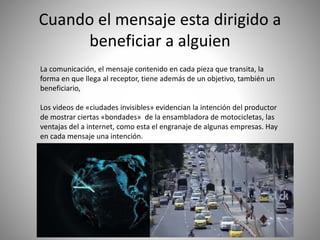 Cuando el mensaje esta dirigido a
beneficiar a alguien
La comunicación, el mensaje contenido en cada pieza que transita, la
forma en que llega al receptor, tiene además de un objetivo, también un
beneficiario,
Los videos de «ciudades invisibles» evidencian la intención del productor
de mostrar ciertas «bondades» de la ensambladora de motocicletas, las
ventajas del a internet, como esta el engranaje de algunas empresas. Hay
en cada mensaje una intención.
 