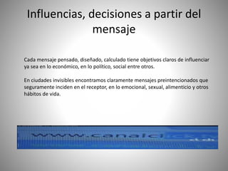 Influencias, decisiones a partir del
mensaje
Cada mensaje pensado, diseñado, calculado tiene objetivos claros de influenciar
ya sea en lo económico, en lo político, social entre otros.
En ciudades invisibles encontramos claramente mensajes preintencionados que
seguramente inciden en el receptor, en lo emocional, sexual, alimenticio y otros
hábitos de vida.
 