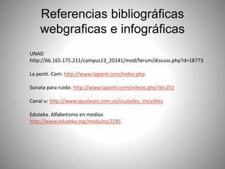 Referencias bibliográficas
webgraficas e infográficas
UNAD
http://66.165.175.211/campus13_20141/mod/forum/discuss.php?d=18773
La ponti. Com: http://www.laponti.com/index.php
Sonata para ruido: http://www.laponti.com/videos.php?id=251
Canal u: http://www.igualavos.com.co/ciudades_invisibles
Eduteka. Alfabetismo en medios
http://www.eduteka.org/modulos/2/45
 
