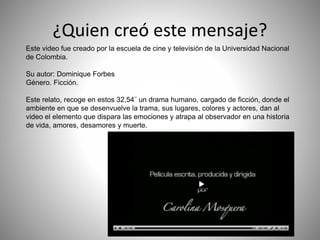 ¿Quien creó este mensaje?
Este video fue creado por la escuela de cine y televisión de la Universidad Nacional
de Colombia.
Su autor: Dominique Forbes
Género. Ficción.
Este relato, recoge en estos 32,54¨ un drama humano, cargado de ficción, donde el
ambiente en que se desenvuelve la trama, sus lugares, colores y actores, dan al
video el elemento que dispara las emociones y atrapa al observador en una historia
de vida, amores, desamores y muerte.
 