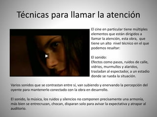 El cine en particular tiene múltiples
elementos que están dirigidos a
llamar la atención, esta obra, que
tiene un alto nivel técnico en el que
podemos resaltar:
El sonido:
Efectos como pasos, ruidos de calle,
vidrios, murmullos y alaridos,
trasladan al espectador, a un estadio
donde se rueda la situación.
Técnicas para llamar la atención
Varios sonidos que se contrastan entre sí, van subiendo y enervando la percepción del
oyente para mantenerlo conectado con la obra en desarrollo.
El sonido, la música, los ruidos y silencios no componen precisamente una armonía,
más bien se entrecruzan, chocan, disparan solo para avivar la expectativa y atrapar al
auditorio.
 