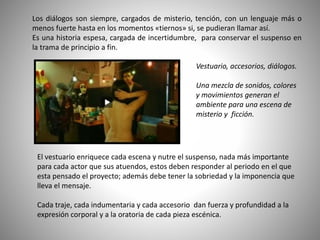 Los diálogos son siempre, cargados de misterio, tención, con un lenguaje más o
menos fuerte hasta en los momentos «tiernos» si, se pudieran llamar así.
Es una historia espesa, cargada de incertidumbre, para conservar el suspenso en
la trama de principio a fin.
El vestuario enriquece cada escena y nutre el suspenso, nada más importante
para cada actor que sus atuendos, estos deben responder al periodo en el que
esta pensado el proyecto; además debe tener la sobriedad y la imponencia que
lleva el mensaje.
Cada traje, cada indumentaria y cada accesorio dan fuerza y profundidad a la
expresión corporal y a la oratoria de cada pieza escénica.
Vestuario, accesorios, diálogos.
Una mezcla de sonidos, colores
y movimientos generan el
ambiente para una escena de
misterio y ficción.
 