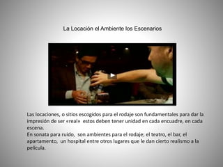 La Locación el Ambiente los Escenarios
Las locaciones, o sitios escogidos para el rodaje son fundamentales para dar la
impresión de ser «real» estos deben tener unidad en cada encuadre, en cada
escena.
En sonata para ruido, son ambientes para el rodaje; el teatro, el bar, el
apartamento, un hospital entre otros lugares que le dan cierto realismo a la
película.
 