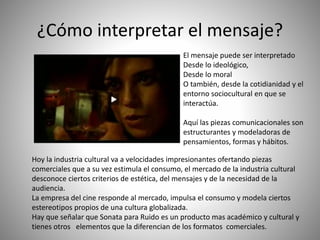 ¿Cómo interpretar el mensaje?
El mensaje puede ser interpretado
Desde lo ideológico,
Desde lo moral
O también, desde la cotidianidad y el
entorno sociocultural en que se
interactúa.
Aquí las piezas comunicacionales son
estructurantes y modeladoras de
pensamientos, formas y hábitos.
Hoy la industria cultural va a velocidades impresionantes ofertando piezas
comerciales que a su vez estimula el consumo, el mercado de la industria cultural
desconoce ciertos criterios de estética, del mensajes y de la necesidad de la
audiencia.
La empresa del cine responde al mercado, impulsa el consumo y modela ciertos
estereotipos propios de una cultura globalizada.
Hay que señalar que Sonata para Ruido es un producto mas académico y cultural y
tienes otros elementos que la diferencian de los formatos comerciales.
 