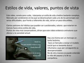Estilos de vida, valores, puntos de vista
Este video, sonata para ruido, interpreta un estilo de vida citadino bastante complejo,
Marcado por condiciones en los que se desenvuelven cada uno de los personajes con
serias dificultades, que frente a referentes de vida, serian un poco discutibles.
Ciertos patrones de hábitos que pueden ser cuestionados, valores que estarían en
trances hacia otros estilos de vida,
Puntos de vista más conservadores, dirían que este video evidencia antivalores que
afectan a la sociedad actual.
Hay una trama con un mensaje un
tanto lacónico,
hace un llamado a revisar el modelo
social que es bastante duro e
inhumano y que por consiguiente es
desesperanzador.
No de otra manera se puede entender
la vida del payaso y la de su
compañera.
 