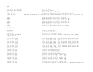 Red:
Dirección IP primaria 192.168.0.10
Dirección MAC primaria 00-22-15-9C-F6-62
Placa de red 802.11n Wireless LAN Card
Placa de red Dispositivo Bluetooth (Red de área personal)
Placa de red Realtek RTL8168C/8111C Family PCI-E Gigabit Ethernet NIC (NDIS 6.0) (192.168.0.10)
Módem Módem estándar con vínculo Bluetooth
Módem Módem estándar con vínculo Bluetooth #2
Módem Módem estándar con vínculo Bluetooth #3
Módem Módem estándar con vínculo Bluetooth #4
Módem Módem estándar con vínculo Bluetooth #5
Módem Nokia 5200 Bluetooth Modem
Módem Nokia 5310 XpressMusic Bluetooth Modem
Periféricos:
Impresora EPSON TX105 Series
Impresora hp deskjet 3600 series
Impresora Microsoft XPS Document Writer
Controlador FireWire AT&T/Lucent IEEE1394 FireWire Controller (PHY: Agere
LFW3226/3227)
Controlador USB1 Intel 82801HBM ICH8M - USB Universal Host Controller
Controlador USB1 Intel 82801HBM ICH8M - USB Universal Host Controller
Controlador USB1 Intel 82801HBM ICH8M - USB Universal Host Controller
Controlador USB1 Intel 82801HBM ICH8M - USB Universal Host Controller
Controlador USB1 Intel 82801HBM ICH8M - USB Universal Host Controller
Controlador USB2 Intel 82801HBM ICH8M - USB2 Enhanced Host Controller
Controlador USB2 Intel 82801HBM ICH8M - USB2 Enhanced Host Controller
Dispositivo USB Concentrador USB genérico
Dispositivo USB Dispositivo compuesto USB
Dispositivo USB Dispositivo compuesto USB
Dispositivo USB Dispositivo compuesto USB
Dispositivo USB Dispositivo de almacenamiento USB
Dispositivo USB Dispositivo de interfaz humana USB
Dispositivo USB Dispositivo de interfaz humana USB
Dispositivo USB Dispositivo de interfaz humana USB
Dispositivo USB Dispositivo de interfaz humana USB
Dispositivo USB Dispositivo de interfaz humana USB
Dispositivo USB Dispositivo de interfaz humana USB
Dispositivo USB HP Integrated Module with Bluetooth 2.0 Wireless Technology
 