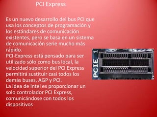 PCI Express
Es un nuevo desarrollo del bus PCI que
usa los conceptos de programación y
los estándares de comunicación
existentes, pero se basa en un sistema
de comunicación serie mucho más
rápido.
PCI-Express está pensado para ser
utilizado sólo como bus local, la
velocidad superior del PCI Express
permitirá sustituir casi todos los
demás buses, AGP y PCI.
La idea de Intel es proporcionar un
solo controlador PCI Express,
comunicándose con todos los
dispositivos
 