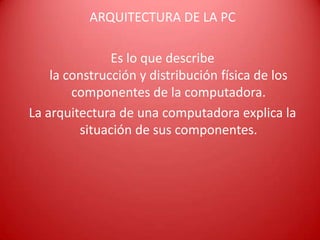 ARQUITECTURA DE LA PC
Es lo que describe
la construcción y distribución física de los
componentes de la computadora.
La arquitectura de una computadora explica la
situación de sus componentes.
 