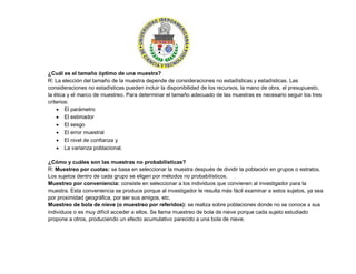 ¿Cuál es el tamaño óptimo de una muestra?
R: La elección del tamaño de la muestra depende de consideraciones no estadísticas y estadísticas. Las
consideraciones no estadísticas pueden incluir la disponibilidad de los recursos, la mano de obra, el presupuesto,
la ética y el marco de muestreo. Para determinar el tamaño adecuado de las muestras es necesario seguir los tres
criterios:
 El parámetro
 El estimador
 El sesgo
 El error muestral
 El nivel de confianza y
 La varianza poblacional.
¿Cómo y cuáles son las muestras no probabilísticas?
R: Muestreo por cuotas: se basa en seleccionar la muestra después de dividir la población en grupos o estratos.
Los sujetos dentro de cada grupo se eligen por métodos no probabilísticos.
Muestreo por conveniencia: consiste en seleccionar a los individuos que convienen al investigador para la
muestra. Esta conveniencia se produce porque al investigador le resulta más fácil examinar a estos sujetos, ya sea
por proximidad geográfica, por ser sus amigos, etc.
Muestreo de bola de nieve (o muestreo por referidos): se realiza sobre poblaciones donde no se conoce a sus
individuos o es muy difícil acceder a ellos. Se llama muestreo de bola de nieve porque cada sujeto estudiado
propone a otros, produciendo un efecto acumulativo parecido a una bola de nieve.
 