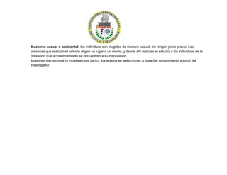 Muestreo casual o accidental: los individuos son elegidos de manera casual, sin ningún juicio previo. Las
personas que realizan el estudio eligen un lugar o un medio, y desde ahí realizan el estudio a los individuos de la
población que accidentalmente se encuentren a su disposición.
Muestreo discrecional (o muestreo por juicio): los sujetos se seleccionan a base del conocimiento y juicio del
investigador.
 