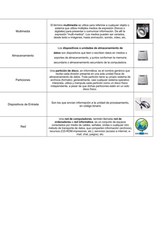 Multimedia
El término multimedia se utiliza para referirse a cualquier objeto o
sistema que utiliza múltiples medios de expresión (físicos o
digitales) para presentar o comunicar información. De allí la
expresión "multi-medios". Los medios pueden ser variados,
desde texto e imágenes, hasta animación, sonido, video, etc.
Almacenamiento
Los dispositivos o unidades de almacenamiento de
datos son dispositivos que leen o escriben datos en medios o
soportes de almacenamiento, y juntos conforman la memoria
secundaria o almacenamiento secundario de la computadora.
Estos dispositivos realizan las operaciones de lectura o escritura de
Particiones
Una partición de disco, en informática, es el nombre genérico que
recibe cada división presente en una sola unidad física de
almacenamiento de datos. Toda partición tiene su propio sistema de
archivos (formato); generalmente, casi cualquier sistema operativo
interpreta, utiliza y manipula cada partición como un disco físico
independiente, a pesar de que dichas particiones estén en un solo
disco físico.
Dispositivos de Entrada
Son los que envían información a la unidad de procesamiento,
en código binario
Red
Una red de computadoras, también llamada red de
ordenadores o red informática, es un conjunto de equipos
conectados por medio de cables, señales, ondas o cualquier otro
método de transporte de datos, que comparten información (archivos),
recursos (CD-ROM,impresoras, etc.), servicios (acceso a internet, e-
mail, chat, juegos), etc.
 