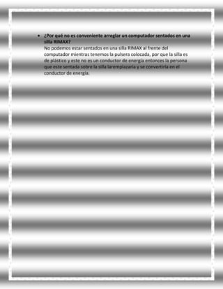 ¿Por qué no es conveniente arreglar un computador sentados en una
silla RIMAX?
No podemos estar sentados en una silla RIMAX al frente del
computador mientras tenemos la pulsera colocada, por que la silla es
de plástico y este no es un conductor de energía entonces la persona
que este sentada sobre la silla laremplazaría y se convertiría en el
conductor de energía.
 
