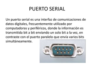 PUERTO SERIAL
Un puerto serial es una interfaz de comunicaciones de
datos digitales, frecuentemente utilizado por
computad...