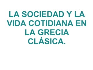 LA SOCIEDAD Y LA
VIDA COTIDIANA EN
LA GRECIA
CLÁSICA.
 