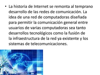 • La historia de Internet se remonta al temprano
  desarrollo de las redes de comunicación. La
  idea de una red de computadoras diseñada
  para permitir la comunicación general entre
  usuarios de varias computadoras sea tanto
  desarrollos tecnológicos como la fusión de
  la infraestructura de la red ya existente y los
  sistemas de telecomunicaciones.
 