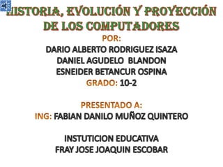 HISTORIA, EVOLUCIÓN Y PROYECCIÓN DE LOS COMPUTADORES POR: DARIO ALBERTO RODRIGUEZ ISAZA DANIEL AGUDELO  BLANDON ESNEIDER BETANCUR OSPINA GRADO:10-2   PRESENTADO A: ING:FABIAN DANILO MUÑOZ QUINTERO   INSTUTICION EDUCATIVA FRAY JOSE JOAQUIN ESCOBAR 