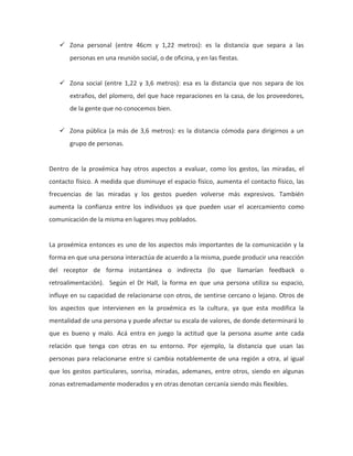  Zona personal (entre 46cm y 1,22 metros): es la distancia que separa a las
personas en una reunión social, o de oficina, y en las fiestas.
 Zona social (entre 1,22 y 3,6 metros): esa es la distancia que nos separa de los
extraños, del plomero, del que hace reparaciones en la casa, de los proveedores,
de la gente que no conocemos bien.
 Zona pública (a más de 3,6 metros): es la distancia cómoda para dirigirnos a un
grupo de personas.
Dentro de la proxémica hay otros aspectos a evaluar, como los gestos, las miradas, el
contacto físico. A medida que disminuye el espacio físico, aumenta el contacto físico, las
frecuencias de las miradas y los gestos pueden volverse más expresivos. También
aumenta la confianza entre los individuos ya que pueden usar el acercamiento como
comunicación de la misma en lugares muy poblados.
La proxémica entonces es uno de los aspectos más importantes de la comunicación y la
forma en que una persona interactúa de acuerdo a la misma, puede producir una reacción
del receptor de forma instantánea o indirecta (lo que llamarían feedback o
retroalimentación). Según el Dr Hall, la forma en que una persona utiliza su espacio,
influye en su capacidad de relacionarse con otros, de sentirse cercano o lejano. Otros de
los aspectos que intervienen en la proxémica es la cultura, ya que esta modifica la
mentalidad de una persona y puede afectar su escala de valores, de donde determinará lo
que es bueno y malo. Acá entra en juego la actitud que la persona asume ante cada
relación que tenga con otras en su entorno. Por ejemplo, la distancia que usan las
personas para relacionarse entre si cambia notablemente de una región a otra, al igual
que los gestos particulares, sonrisa, miradas, ademanes, entre otros, siendo en algunas
zonas extremadamente moderados y en otras denotan cercanía siendo más flexibles.
 