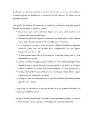 Con base en lo anterior y analizando la situación encontrada, se observan varias fallas en
el espacio visitado en relación con la disposición de los miembros del equipo, en los
siguientes aspectos:
Distribución del espacio: El espacio no presenta una distribución adecuada para la
atención al público por las siguientes razones:
 Las personas que acuden a la oficina llegan a un espacio abierto donde no se
visualiza ningún tipo de señalización.
 El puesto de trabajo del abogado en formación, que recibe a los usuarios, tiene un
diseño poco adecuado, que no permite una adecuada interlocución.
 En el espacio se encuentran otros puestos de trabajo separados por divisiones
modulares, pero que no guardan total independencia, lo que genera
desconcentración por el ruido.
 Se observa una zona de archivo de documentos expuesta al público, que va conta
la estética de una oficina.
 Junto al puesto de trabajo del abogado en formación tienen ubicados implementos
(juguetes) para el uso de los niños que acompañan a sus padres y familiares
durante la asesoría. Los mismos estás ubicados en el piso de forma desorganizada.
 No hay una clara identificación de quien es la persona que dirige la Oficina y quien
o quienes son los abogados en formación
 No hay una zona de espera conexa a la oficina que permita determinar quienes
aguardan por el servicio.
Clima grupal: Se observa que la atención es afectiva y hay buena actitud entre las
personas que habitan el espacio.
Distancias entre los participantes: Se maneja una distancia personal entre el abogado
en formación y los usuarios, que es la adecuada para el servicio que se presta.
 