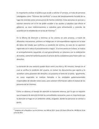 Es importante analizar el público que acude a solicitar el servicio, se trata de personas
catalogadas como “Víctimas del conflicto” a causa del desplazamiento forzado de su
lugar de vivienda como consecuencia de hechos violentos. Estas personas se acercan a
solicitar asesoría con el fin de poder acceder a las ayudas y subsidios que ofrece el
gobierno, ya sean indemnizaciones o subsidios para alimentación y vivienda, de
acuerdo con lo establecido en la Ley de Víctimas.3
En la Oficina de Atención a Víctimas se les orienta en este proceso, a través de
diferentes mecanismos, primero se indaga por el correspondiente registro en la base
de datos del Estado que confirma su condición de víctima, en caso de no aparecer
registrado se le indica el procedimiento a seguir. Si se encuentra en la base, se realiza
el acompañamiento requerido, el cual generalmente se relaciona con la elaboración
de tutelas, como herramienta puesta al servicio de los ciudadanos para hacer valer sus
derechos.
La duración de una asesoría puede durar entre una hora y 45 minutos, tiempo en el
cual se verifica la condición del usuario, se revisan los documentos que aporta y lo
acreditan como poseedor del derecho y se proyecta el texto de la tutela. Igualmente,
en casos especiales se realizan llamadas a las entidades gubernamentales
responsables de atender estos casos, para solicitar información sobre el avance de los
procesos de las Víctimas.
Como se observa, el tiempo de atención es bastante extenso, por lo que se requiere
que el espacio de atención brinde las comodidades necesarias, pues es importante que
la atención se haga en un ambiente cálido, acogedor, donde las personas se sientan a
gusto.
3
Congreso de la República. Ley de Víctimas. Ley 448 de 2011. (junio 10) Diario Oficial No. 48.096 de 10 de
junio de 2011
 