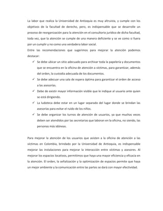 La labor que realiza la Universidad de Antioquia es muy altruista, y cumple con los
objetivos de la facultad de derecho, pero, es indispensable que se desarrolle un
proceso de reorganización para la atención en el consultorio jurídico de dicha facultad,
toda vez, que la atención se cumple de una manera deficiente y se ve como si fuera
por un cumplir y no como una verdadera labor social.
Entre las recomendaciones que sugerimos para mejorar la atención podemos
destacar:
 Se debe ubicar un sitio adecuado para archivar toda la papelería y documentos
que se encuentra en la oficina de atención a víctimas, para garantizar, además
del orden, la custodia adecuada de los documentos.
 Se debe adecuar una sala de espera óptima para garantizar el orden de acceso
a las asesorías.
 Debe de existir mayor información visible que le indique al usuario ante quien
se está dirigiendo.
 La ludoteca debe estar en un lugar separado del lugar donde se brindan las
asesorías para evitar el ruido de los niños.
 Se debe organizar los turnos de atención de usuarios, ya que muchas veces
deben ser atendidos por las secretarias que laboran en la oficina, no siendo, las
personas más idóneas.
Para mejorar la atención de los usuarios que asisten a la oficina de atención a las
víctimas en Colombia, brindado por la Universidad de Antioquia, es indispensable
mejorar las instalaciones para mejorar la interacción entre víctimas y asesores. Al
mejorar los espacios locativos, permitimos que haya una mayor eficiencia y eficacia en
la atención. El orden, la señalización y la optimización de espacios permite que haya
un mejor ambiente y la comunicación entre las partes se dará con mayor efectividad.
 