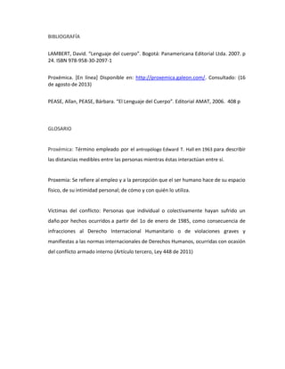 BIBLIOGRAFÍA
LAMBERT, David. “Lenguaje del cuerpo”. Bogotá: Panamericana Editorial Ltda. 2007. p
24. ISBN 978-958-30-2097-1
Proxémica. [En línea] Disponible en: http://proxemica.galeon.com/. Consultado: (16
de agosto de 2013)
PEASE, Allan, PEASE, Bárbara. “El Lenguaje del Cuerpo”. Editorial AMAT, 2006. 408 p
GLOSARIO
Proxémica: Término empleado por el antropólogo Edward T. Hall en 1963 para describir
las distancias medibles entre las personas mientras éstas interactúan entre sí.
Proxemia: Se refiere al empleo y a la percepción que el ser humano hace de su espacio
físico, de su intimidad personal; de cómo y con quién lo utiliza.
Víctimas del conflicto: Personas que individual o colectivamente hayan sufrido un
daño por hechos ocurridos a partir del 1o de enero de 1985, como consecuencia de
infracciones al Derecho Internacional Humanitario o de violaciones graves y
manifiestas a las normas internacionales de Derechos Humanos, ocurridas con ocasión
del conflicto armado interno (Artículo tercero, Ley 448 de 2011)
 
