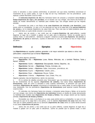 como si estuviera a unos cuantos centímetros, la precisión con que estos mamíferos sincronizan el
movimiento de su cuatro patas, lo cual no deja de ser muy interesante. Con los prismáticos pude
apreciar cuando Rocinante cruzó la meta.
 El miércoles (hipónimo de día) mis hermanas fueron de compras y compraron varias blusas y
faldas (hipónimos de ropa y de prendas); en la reunión con sus amigas, ese mismo día hicieron un
desfile de modas demostrando su habilidad para modelar ropa. Sus amigas votaron por las mejores
prendas.
 Esmeralda nos invito a una fiesta en su casa (hipónimo de vivienda y de domicilio), pues
pronto será su cumpleaños. Lo que a mi me preocupa es que no le caigo bien a los perros (hipónimo
de canes), y en la vivienda (hiperónimo de casa) tiene dos. Pero creo que no habrá problema pues en
su domicilio tiene un cuarto donde encerrar a sus canes.
 Jaime vino de pronto y nos contó que vio un perro (hipónimo de can) enfermo, cuando
llegamos al lugar iba a matarlo a golpes con un palo, pero lo detuvimos; “¡Cómo es posible que lo
quieras matar, si está enfermo!... llamemos a alguien”. Llevamos al pobre can (hipónimo de animal, e
hiperónimo de perro) al veterinario. Cuando el veterinario lo curó, el animalito se hizo el mejor amigo
de Jaime.
Definición y Ejemplos de Hiperónimo:
Los Hiperónimos son aquellas palabras generales o de mayor extensión que abarca a otros más
particulares o específicos que se llaman Hipónimos.
Veamos ahora algunos ejemplos:
 Hiperónimo: Día → Hipónimos: Lunes, Martes, Miércoles, etc. o también "Mañana, Tarde y
Noche", etcétera.
 Hiperónimo: Coche → Hipónimos: Descapotable, Berlina, Deportivo, etc.
 Hiperónimo: Ser vivo → Hipónimos: Plantas, Animales, etc.
 Hiperónimo: Lentes → Hipónimo: Gafas, binoculares, prismáticos, etc.
 Hiperónimo: Equino → Hipónimos: Caballo, potro,...
 Hiperónimo: Ropa → Hipónimos: Blusas, Faldas
 Hiperónimo: Vivienda → Hipónimos: Casa, Chalet, Piso, etc.
Algunos ejemplos más de Hiperónimos dentro de oraciones:
 En la carrera de caballos encontré unos “binoculares” que me sirvieron para ver mejor la belleza
de los movimientos de los equinos (hiperónimo de caballo). Con estos lentes (hiperónimo de
binoculares), pude ver como si estuviera a unos cuantos centímetros, la precisión con que estos
mamíferos (Hiperónimo de equino) sincronizan el movimiento de su cuatro patas, lo cual no deja de ser
muy interesante. Con los prismáticos (hiperónimo de binoculares) pude apreciar cuando Rocinante
cruzó la meta.
 El miércoles mis hermanas fueron de compras y compraron varias blusas y faldas; en la reunión
con sus amigas, ese mismo día (hiperónimo de miércoles) hicieron un desfile de modas demostrando
su habilidad para modelar ropa (hiperónimo de blusas y faldas). Sus amigas votaron por las mejores
prendas (hiperónimo de blusas y faldas).
 Esmeralda nos invito a una fiesta en su casa, pues pronto será su cumpleaños. Lo que a mi me
preocupa es que no le caigo bien a los perros, y en la vivienda (hiperónimo de casa) tiene dos. Pero
creo que no habrá problema pues en su domicilio (hiperónimo de casa) tiene un cuarto donde encerrar
a sus canes (hiperónimo de perros).
 Jaime vino de pronto y nos contó que vio un perro enfermo, cuando llegamos al lugar iba a
matarlo a golpes con un palo, pero lo detuvimos; “¡Cómo es posible que lo quieras matar, si está
 