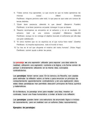 6. “Todos somos muy ignorantes. Lo que ocurre es que no todos ignoramos las
mismas cosas”. (Albert Einstein)
Paráfrasis: ninguna persona sabe todo, lo que pasa es que cada uno conoce de
temas distintos.
7. “Quien tiene paciencia, obtendrá lo que desea”. (Benjamín Franklin)
Paráfrasis: si se tiene paciencia se puede conseguir lo que se desea.
8. “Nuestra recompensa se encuentra en el esfuerzo y no en el resultado. Un
esfuerzo total es una victoria completa”. (Mahatma Gandhi)
Paráfrasis: aunque no se consiga el objetivo buscado el esforzarse por ello deja
una gran satisfacción.
9. “El único hombre que no se equivoca es el que nunca hace nada”. (Goethe)
Paráfrasis: no importa equivocarse, todo el mundo lo hace.
10. “La risa es el sol que ahuyenta el invierno del rostro humano”. (Victor Hugo)
Paráfrasis: sonreír ayuda a aliviar las penas.
La paradoja es una expresión utilizada para exponer una idea sobre la
realidad, utilizando una expresión contraria a la lógica, a la forma común de
pensar o directamente utilizando en la misma idea, conceptos
contradictorios.
Las paradojas tienen varios usos: En la ciencia y la filosofía, son usadas
para estimular la reflexión sobre un tema o para enunciar un principio de
comportamiento aparentemente contradictorio y sin una explicación clara;
estas ideas paradójicas han permitido descubrir principios de física, química
y matemáticas.
En la literatura, la paradoja sirve para resaltar una idea, mostrar un
contraste, hacer una frase humorística o invitar al lector a la reflexión.
Las paradojas pueden tener una estructura de enunciado lógico e incluso
de razonamiento, pero en realidad son un sofisma (falso razonamiento).
Ejemplos de paradojas:
 