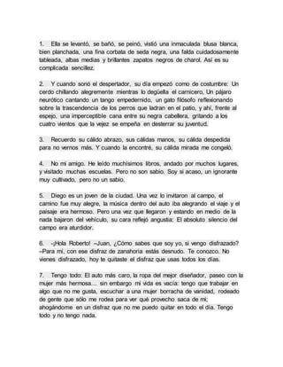 1. Ella se levantó, se bañó, se peinó, vistió una inmaculada blusa blanca,
bien planchada, una fina corbata de seda negra, una falda cuidadosamente
tableada, albas medias y brillantes zapatos negros de charol. Así es su
complicada sencillez.
2. Y cuando sonó el despertador, su día empezó como de costumbre: Un
cerdo chillando alegremente mientras lo degüella el carnicero, Un pájaro
neurótico cantando un tango empedernido, un gato filósofo reflexionando
sobre la trascendencia de los perros que ladran en el patio, y ahí, frente al
espejo, una imperceptible cana entre su negra cabellera, gritando a los
cuatro vientos que la vejez se empeña en desterrar su juventud.
3. Recuerdo su cálido abrazo, sus cálidas manos, su cálida despedida
para no vernos más. Y cuando la encontré, su cálida mirada me congeló.
4. No mi amigo. He leído muchísimos libros, andado por muchos lugares,
y visitado muchas escuelas. Pero no son sabio. Soy si acaso, un ignorante
muy cultivado, pero no un sabio.
5. Diego es un joven de la ciudad. Una vez lo invitaron al campo, el
camino fue muy alegre, la música dentro del auto iba alegrando el viaje y el
paisaje era hermoso. Pero una vez que llegaron y estando en medio de la
nada bajaron del vehículo, su cara reflejó angustia: El absoluto silencio del
campo era aturdidor.
6. -¡Hola Roberto! –Juan, ¿Cómo sabes que soy yo, si vengo disfrazado?
–Para mí, con ese disfraz de zanahoria estás desnudo. Te conozco. No
vienes disfrazado, hoy te quitaste el disfraz que usas todos los días.
7. Tengo todo: El auto más caro, la ropa del mejor diseñador, paseo con la
mujer más hermosa… sin embargo mi vida es vacía: tengo que trabajar en
algo que no me gusta, escuchar a una mujer borracha de vanidad, rodeado
de gente que sólo me rodea para ver qué provecho saca de mi;
ahogándome en un disfraz que no me puedo quitar en todo el día. Tengo
todo y no tengo nada.
 