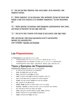 8. Así son las filas: Mientras más cerca estás de la ventanilla, más
despacio avanza.
9. Señor ingeniero, no se preocupe. Hay veintisiete formas de hacer este
trabajo y sólo una conduce a un resultado desastroso. Ya han descartado
26.
10. Señor gerente, la empresa está trabajando perfectamente bien, tanto,
que tengo la impresión de que algo está mal.
11. Así es mi vida. Cuando al fin tengo lo que quería, sale algo mejor.
URL del artículo: http://www.ejemplode.com/11-escritos/262-
ejemplo_de_paradoja.html
Leer completo: Ejemplo de Paradoja
Las Preposiciones:
La Preposición es una clase de palabra que:
 sintácticamente une palabras o sintagmas dentro de una oración
 morfológicamente es invariable (no tiene género ni número ni desinencias)
 semánticamente indica origen, procedencia, destino, lugar, dirección, etc.
Tipos y Ejemplos de Preposiciones:
Preposiciones Propias formadas por una sola palabra:
 a: visitó a la tía Antonia por su cumpleaños
 ante: dijo ante todos que era cierto
 bajo: escondió la carta bajo los libros
 cabe: el banco está cabe la farmacia (significa "junto a").
 con: el café con leche ya estaba frío cuando llegaste
 contra: las olas chocan contra las rocas del espigón
 de: compró un kilo de limones
 desde: desde octubre no había vuelto a ver a su padre
 durante: durante su visita al museo, Juan se maravilló de la belleza
 en: entró en la cárcel por tráfico de drogas
 entre: dijo que el secreto debería quedar entre nosotros
 hacia: embarcó en el vuelo hacia Cochabamba
 hasta: la fiesta duró hasta las ocho
 