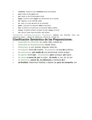  mediante: resolvió el caso mediante pistas encontradas
 para: tengo un libro para Juan
 por: tengo un libro firmado por el autor
 según: cocinó la carne según las indicaciones de su abuela
 sin: llegamos a una calle sin salida
 so: volvió a su país so pena de ser arrestado
 sobre: Juan puso la manzana sobre el escritorio
 tras: lo enterró en el árbol que se encuentra tras el edificio
 versus: el partido enfrenta al equipo de aquí versus el de allí
 vía: voló de Texas hasta Australia, vía Londres
Preposiciones Impropias (Locuciones Prepositivas): palabras que funcionan como una
preposición propia → debajo de, delante de, a fuerza de, en lugar de...
Clasificación Semántica de las Preposiciones:
 espaciales de ubicación: en, sobre, bajo, a través de...
 espaciales de desplazamiento: desde, hacia..
 temporales: a, con, durante, después, antes de...
 de material: hecho de madera... de posesión: la casa de la señora...
 de instrumento: por medio de una herramienta, escrito a lápiz...
 de agente: hecho por... de propósito: para conseguir, por lograr...
 de causa: a causa de, por su culpa... de modo: a, con, de, en, por
 de referencia: acerca de, en referencia a, hablando de ti...
 de finalidad: determinan finalidad u objetivo (a, para) de compañía: con
 