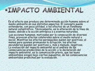 IMPACTO AMBIENTALEs el efecto que produce una determinada acción humana sobre el medio ambiente en sus distintos aspectos. El concepto puede extenderse, con poca utilidad, a los efectos de un fenómeno natural catastrófico. Técnicamente, es la alteración de la línea de bases, debido a la acción antrópica o a eventos naturales.    Las acciones humanas, motivadas por la consecución de diversos fines, provocan efectos colaterales sobre el medio natural o social. Mientras los efectos perseguidos suelen ser positivos, al menos para quienes promueven la actuación, los efectos secundarios pueden ser positivos y, más a menudo, negativos. La evaluación del impacto ambiental es el análisis de las consecuencias predecibles de la acción; y la declaración del impacto ambiental, es la comunicación previa, que las leyes ambientales exigen bajo ciertos supuestos, de las consecuencias ambientales predichas por la evaluación.