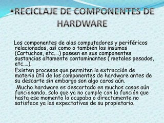 RECICLAJE DE COMPONENTES DE HARDWARELos componentes de alas computadores y periféricos relacionados, así como o también los insumos (Cartuchos, etc.…) poseen en sus componentes sustancias altamente contaminantes ( metales pesados, etc.…).     Existen procesos que permiten la extracción de materia útil de los componentes de hardware antes de su descarte sin embargo son algo caros aún.    Mucho hardware es descartado en muchos casos aún funcionando, solo que ya no cumple con la función que hasta ese momento lo ocupaba o directamente no satisface ya las expectativas de su propietario.