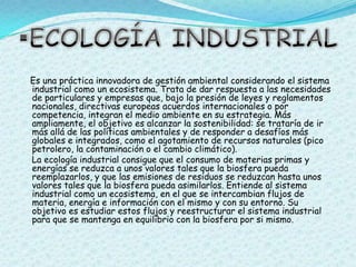 ECOLOGÍA INDUSTRIALEs una práctica innovadora de gestión ambiental considerando el sistema industrial como un ecosistema. Trata de dar respuesta a las necesidades de particulares y empresas que, bajo la presión de leyes y reglamentos nacionales, directivas europeas acuerdos internacionales o por competencia, integran el medio ambiente en su estrategia. Más ampliamente, el objetivo es alcanzar la sostenibilidad: se trataría de ir más allá de las políticas ambientales y de responder a desafíos más globales e integrados, como el agotamiento de recursos naturales (pico petrolero, la contaminación o el cambio climático).    La ecología industrial consigue que el consumo de materias primas y energías se reduzca a unos valores tales que la biosfera pueda reemplazarlos, y que las emisiones de residuos se reduzcan hasta unos valores tales que la biosfera pueda asimilarlos. Entiende al sistema industrial como un ecosistema, en el que se intercambian flujos de materia, energía e información con el mismo y con su entorno. Su objetivo es estudiar estos flujos y reestructurar el sistema industrial para que se mantenga en equilibrio con la biosfera por si mismo.
