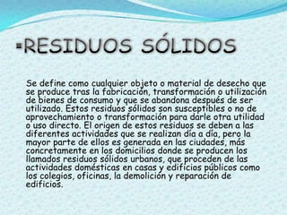 RESIDUOS SÓLIDOSSe define como cualquier objeto o material de desecho que se produce tras la fabricación, transformación o utilización de bienes de consumo y que se abandona después de ser utilizado. Estos residuos sólidos son susceptibles o no de aprovechamiento o transformación para darle otra utilidad o uso directo. El origen de estos residuos se deben a las diferentes actividades que se realizan día a día, pero la mayor parte de ellos es generada en las ciudades, más concretamente en los domicilios donde se producen los llamados residuos sólidos urbanos, que proceden de las actividades domésticas en casas y edificios públicos como los colegios, oficinas, la demolición y reparación de edificios.