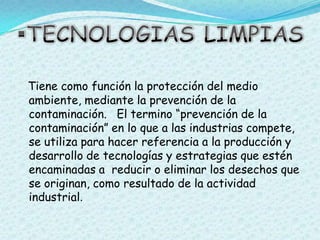 TECNOLOGIAS LIMPIASTiene como función la protección del medio ambiente, mediante la prevención de la contaminación.   El termino “prevención de la contaminación” en lo que a las industrias compete, se utiliza para hacer referencia a la producción y desarrollo de tecnologías y estrategias que estén encaminadas a  reducir o eliminar los desechos que se originan, como resultado de la actividad industrial.