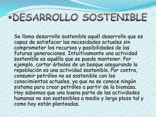 DESARROLLO SOSTENIBLE   Se llama desarrollo sostenible aquél desarrollo que es capaz de satisfacer las necesidades actuales sin comprometer los recursos y posibilidades de las futuras generaciones. Intuitivamente una actividad sostenible es aquélla que se puede mantener. Por ejemplo, cortar árboles de un bosque asegurando la repoblación es una actividad sostenible. Por contra, consumir petróleo no es sostenible con los conocimientos actuales, ya que no se conoce ningún sistema para crear petróleo a partir de la biomasa. Hoy sabemos que una buena parte de las actividades humanas no son sostenibles a medio y largo plazo tal y como hoy están planteadas.