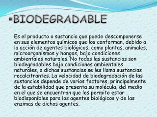 BIODEGRADABLE   Es el producto o sustancia que puede descomponerse en sus elementos químicos que los conforman, debido a la acción de agentes biológicos, como plantas, animales, microorganismos y hongos, bajo condiciones ambientales naturales. No todas las sustancias son biodegradables bajo condiciones ambientales naturales, a dichas sustancias se les llama sustancias recalcitrantes. La velocidad de biodegradación de las sustancias depende de varios factores, principalmente de la estabilidad que presenta su molécula, del medio en el que se encuentran que les permite estar biodisponibles para los agentes biológicos y de las enzimas de dichos agentes.
