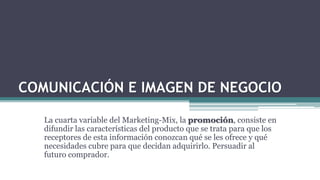 COMUNICACIÓN E IMAGEN DE NEGOCIO
La cuarta variable del Marketing-Mix, la promoción, consiste en
difundir las características del producto que se trata para que los
receptores de esta información conozcan qué se les ofrece y qué
necesidades cubre para que decidan adquirirlo. Persuadir al
futuro comprador.
 