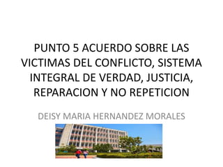 PUNTO 5 ACUERDO SOBRE LAS
VICTIMAS DEL CONFLICTO, SISTEMA
INTEGRAL DE VERDAD, JUSTICIA,
REPARACION Y NO REPETICION
DEISY MARIA HERNANDEZ MORALES
 
