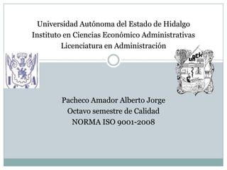 Universidad Autónoma del Estado de Hidalgo
Instituto en Ciencias Económico Administrativas
Licenciatura en Administración

Pacheco Amador Alberto Jorge
Octavo semestre de Calidad
NORMA ISO 9001-2008

 