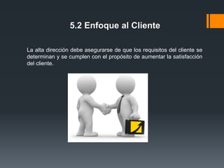 5.2 Enfoque al Cliente
La alta dirección debe asegurarse de que los requisitos del cliente se
determinan y se cumplen con el propósito de aumentar la satisfacción
del cliente.

 