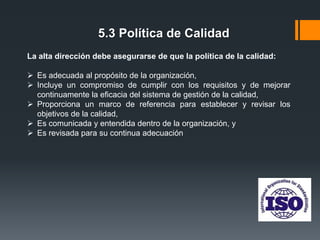 5.3 Política de Calidad
La alta dirección debe asegurarse de que la política de la calidad:

 Es adecuada al propósito de la organización,
 Incluye un compromiso de cumplir con los requisitos y de mejorar
continuamente la eficacia del sistema de gestión de la calidad,
 Proporciona un marco de referencia para establecer y revisar los
objetivos de la calidad,
 Es comunicada y entendida dentro de la organización, y
 Es revisada para su continua adecuación

 
