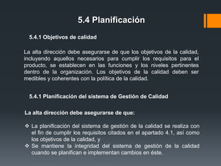 5.4 Planificación
5.4.1 Objetivos de calidad

La alta dirección debe asegurarse de que los objetivos de la calidad,
incluyendo aquellos necesarios para cumplir los requisitos para el
producto, se establecen en las funciones y los niveles pertinentes
dentro de la organización. Los objetivos de la calidad deben ser
medibles y coherentes con la política de la calidad.
5.4.1 Planificación del sistema de Gestión de Calidad
La alta dirección debe asegurarse de que:
 La planificación del sistema de gestión de la calidad se realiza con
el fin de cumplir los requisitos citados en el apartado 4.1, así como
los objetivos de la calidad, y
 Se mantiene la integridad del sistema de gestión de la calidad
cuando se planifican e implementan cambios en éste.

 