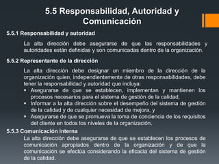 5.5 Responsabilidad, Autoridad y
Comunicación
5.5.1 Responsabilidad y autoridad
La alta dirección debe asegurarse de que las responsabilidades y
autoridades están definidas y son comunicadas dentro de la organización.
5.5.2 Representante de la dirección
La alta dirección debe designar un miembro de la dirección de la
organización quien, independientemente de otras responsabilidades, debe
tener la responsabilidad y autoridad que incluya:
 Asegurarse de que se establecen, implementan y mantienen los
procesos necesarios para el sistema de gestión de la calidad,
 Informar a la alta dirección sobre el desempeño del sistema de gestión
de la calidad y de cualquier necesidad de mejora, y
 Asegurarse de que se promueva la toma de conciencia de los requisitos
del cliente en todos los niveles de la organización.
5.5.3 Comunicación interna
La alta dirección debe asegurarse de que se establecen los procesos de
comunicación apropiados dentro de la organización y de que la
comunicación se efectúa considerando la eficacia del sistema de gestión
de la calidad.

 