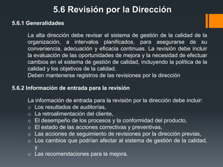 5.6 Revisión por la Dirección
5.6.1 Generalidades
La alta dirección debe revisar el sistema de gestión de la calidad de la
organización, a intervalos planificados, para asegurarse de su
conveniencia, adecuación y eficacia continuas. La revisión debe incluir
la evaluación de las oportunidades de mejora y la necesidad de efectuar
cambios en el sistema de gestión de calidad, incluyendo la política de la
calidad y los objetivos de la calidad.
Deben mantenerse registros de las revisiones por la dirección
5.6.2 Información de entrada para la revisión
La información de entrada para la revisión por la dirección debe incluir:
o Los resultados de auditorías,
o La retroalimentación del cliente,
o El desempeño de los procesos y la conformidad del producto,
o El estado de las acciones correctivas y preventivas,
o Las acciones de seguimiento de revisiones por la dirección previas,
o Los cambios que podrían afectar al sistema de gestión de la calidad,
y
o Las recomendaciones para la mejora.

 