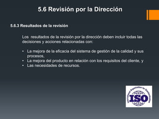 5.6 Revisión por la Dirección
5.6.3 Resultados de la revisión
Los resultados de la revisión por la dirección deben incluir todas las
decisiones y acciones relacionadas con:
• La mejora de la eficacia del sistema de gestión de la calidad y sus
procesos,
• La mejora del producto en relación con los requisitos del cliente, y
• Las necesidades de recursos.

 