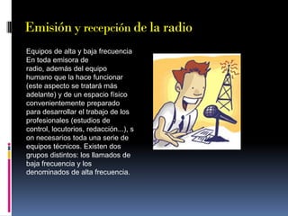 Emisión y recepción de la radio
Equipos de alta y baja frecuencia
En toda emisora de
radio, además del equipo
humano que la hace funcionar
(este aspecto se tratará más
adelante) y de un espacio físico
convenientemente preparado
para desarrollar el trabajo de los
profesionales (estudios de
control, locutorios, redacción...), s
on necesarios toda una serie de
equipos técnicos. Existen dos
grupos distintos: los llamados de
baja frecuencia y los
denominados de alta frecuencia.

 