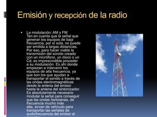 Emisión y recepción de la radio


La modulación: AM y FM
Ten en cuenta que la señal que
generan los equipos de baja
frecuencia, por sí sola, no puede
ser emitida a largas distancias.
Por eso, para hacer viable la
transmisión del sonido creado
con un micrófono, un disco o un
Cd, es imprescindible proceder
a su modulación. Es ahí donde
empiezan a intervenir los
equipos de alta frecuencia, ya
que son los que ayudan a
transportar el sonido a través de
las ondas electromagnéticas
desde la antena del emisor
hasta la antena del sintonizador.
Es absolutamente necesario
modular la señal para conseguir
que las ondas hertzianas, de
frecuencia mucho más
alta, sirvan de vehículo para
transportar las señales de
audiofrecuencia del emisor al

 